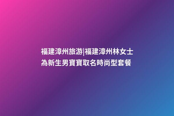 福建漳州旅游|福建漳州林女士為新生男寶寶取名時尚型套餐-第1張-公司起名-玄機派